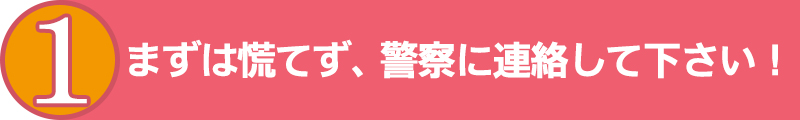 まずは慌てず、警察に電話しましょう！